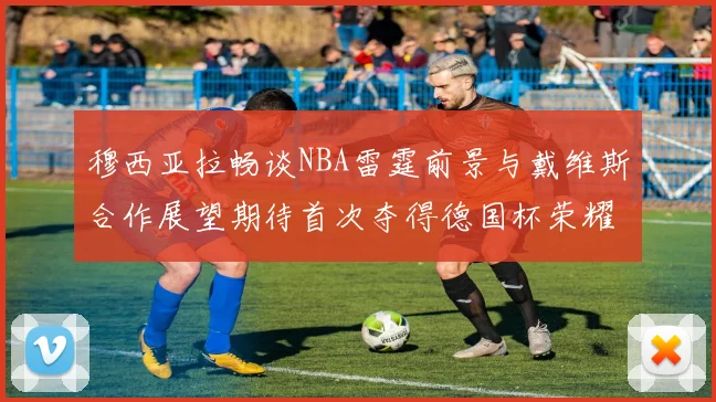 穆西亚拉畅谈NBA雷霆前景与戴维斯合作展望期待首次夺得德国杯荣耀