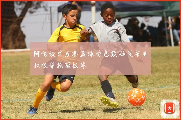 阿伦谈季后赛篮球特色鼓励莫布里积极争抢篮板球