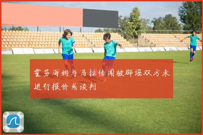 霍芬海姆与马拉传闻被辟谣双方未进行报价或谈判