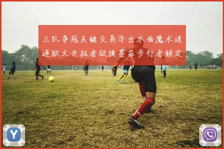 三队争冠关键交易浮出水面魔术追逐欧文开拓者欲换墨菲步行者锁定琼斯
