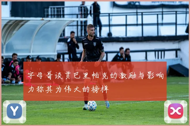字母哥谈贾巴里帕克的激励与影响力称其为伟大的榜样
