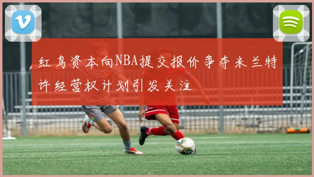 红鸟资本向NBA提交报价争夺米兰特许经营权计划引发关注