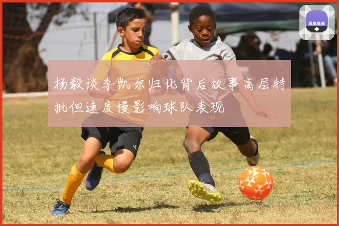 杨毅谈李凯尔归化背后故事高层特批但速度慢影响球队表现
