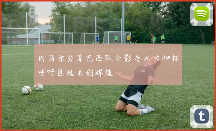 内马尔分享巴西队合影与大力神杯呼吁团结共创辉煌