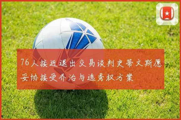 76人接近退出交易谈判史蒂文斯愿妥协接受乔治与选秀权方案