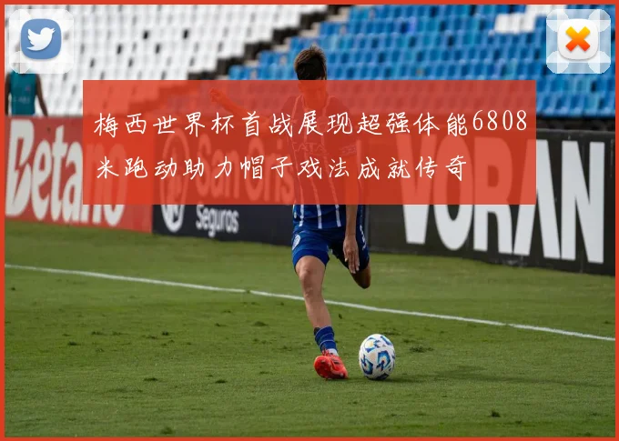 梅西世界杯首战展现超强体能6808米跑动助力帽子戏法成就传奇