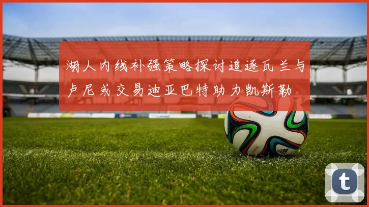 湖人内线补强策略探讨追逐瓦兰与卢尼或交易迪亚巴特助力凯斯勒