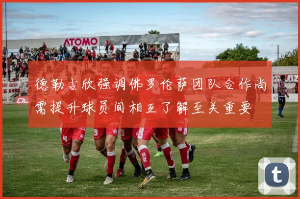 德勒古欣强调佛罗伦萨团队合作尚需提升球员间相互了解至关重要
