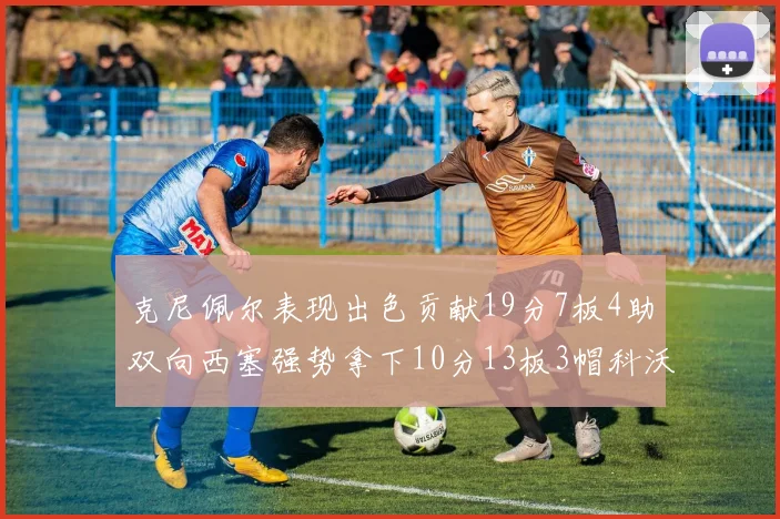 克尼佩尔表现出色贡献19分7板4助双向西塞强势拿下10分13板3帽科沃德也有17分2帽的精彩表现