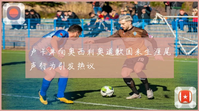 卢卡库向奥西利奥道歉国米生涯尾声行为引发热议