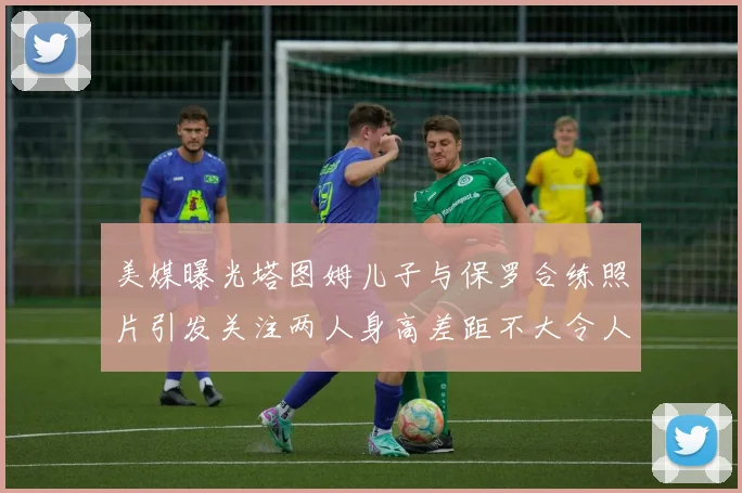 美媒曝光塔图姆儿子与保罗合练照片引发关注两人身高差距不大令人惊讶