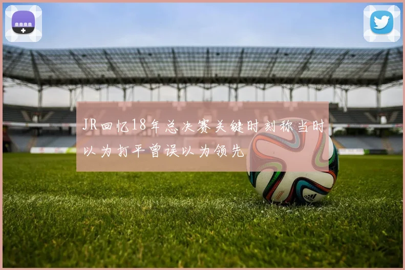 JR回忆18年总决赛关键时刻称当时以为打平曾误以为领先
