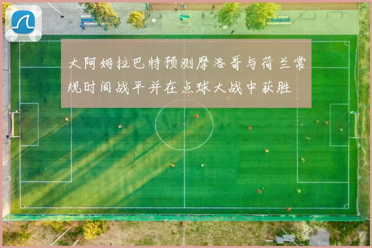 大阿姆拉巴特预测摩洛哥与荷兰常规时间战平并在点球大战中获胜