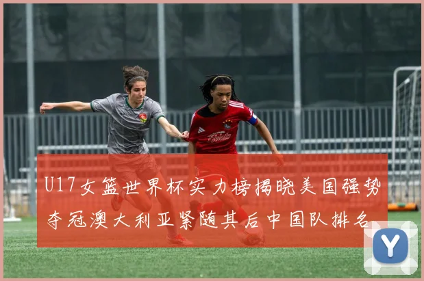 U17女篮世界杯实力榜揭晓美国强势夺冠澳大利亚紧随其后中国队排名第十