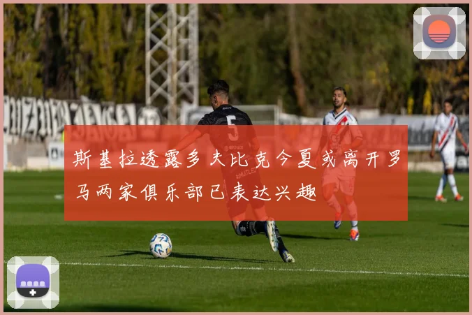 斯基拉透露多夫比克今夏或离开罗马两家俱乐部已表达兴趣