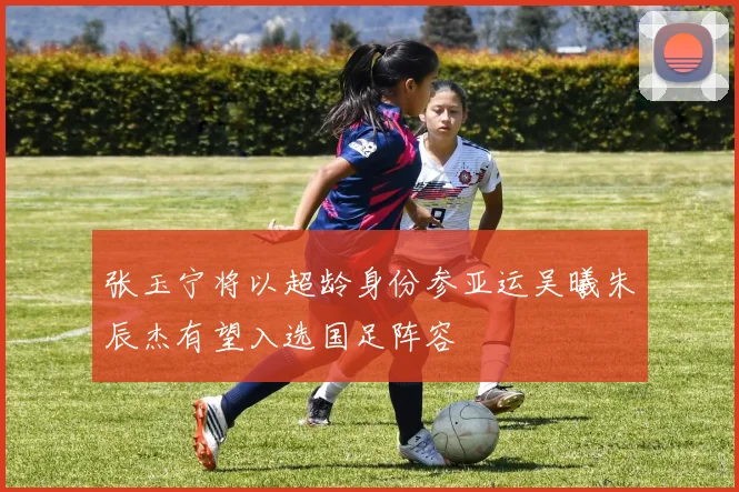 张玉宁将以超龄身份参亚运吴曦朱辰杰有望入选国足阵容