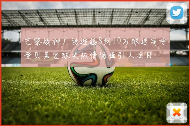 巴黎战神广场迎接8到10万球迷高呼登贝莱金球奖热情场面引人注目