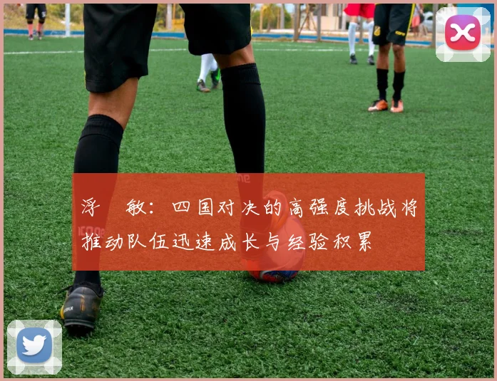 浮嶋敏：四国对决的高强度挑战将推动队伍迅速成长与经验积累