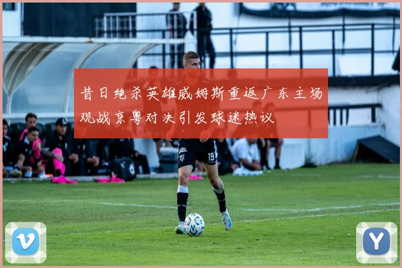 昔日绝杀英雄威姆斯重返广东主场观战京粤对决引发球迷热议