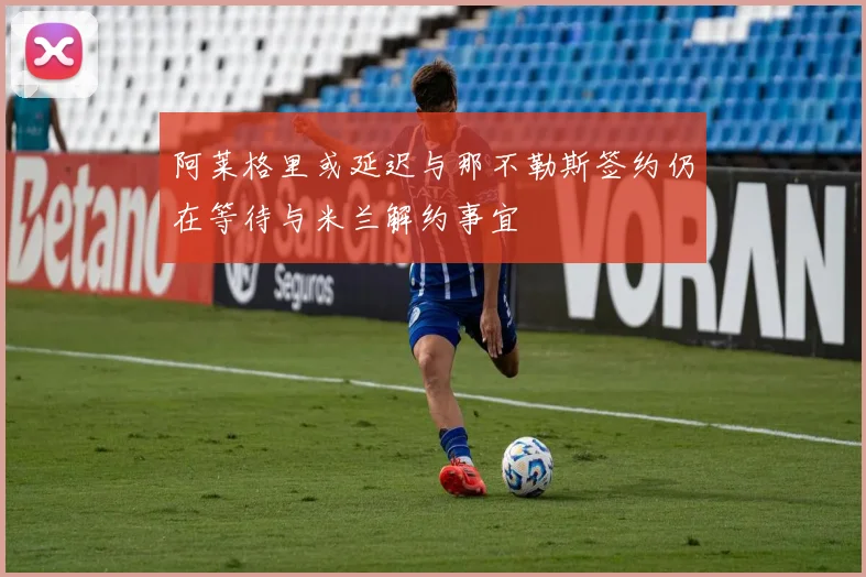 阿莱格里或延迟与那不勒斯签约仍在等待与米兰解约事宜