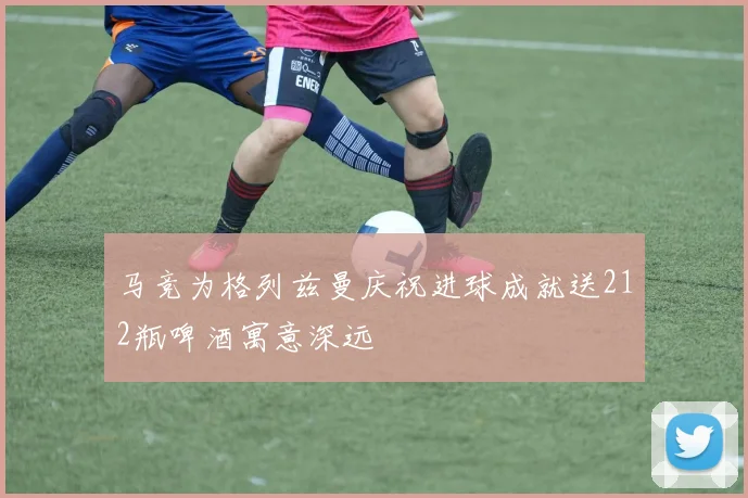 马竞为格列兹曼庆祝进球成就送212瓶啤酒寓意深远