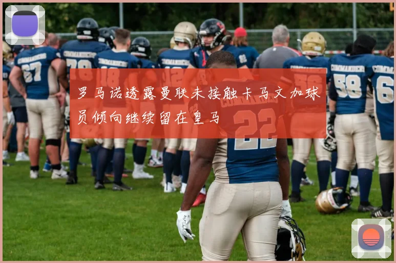 罗马诺透露曼联未接触卡马文加球员倾向继续留在皇马