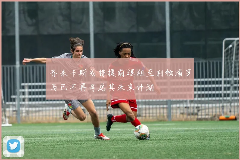 齐米卡斯或将提前退租至利物浦罗马已不再考虑其未来计划