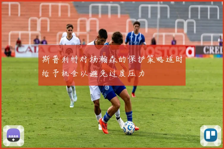 斯普利特对杨瀚森的保护策略适时给予机会以避免过度压力