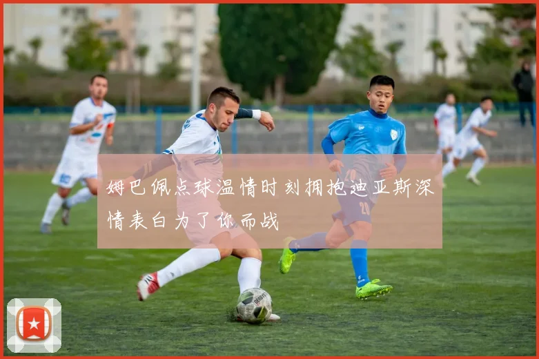 姆巴佩点球温情时刻拥抱迪亚斯深情表白为了你而战