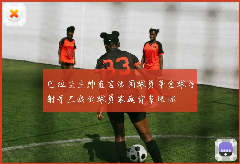 巴拉圭主帅直言法国球员争金球与射手王我们球员家庭背景堪忧