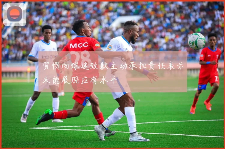 贺惯向球迷致歉主动承担责任表示未能展现应有水平